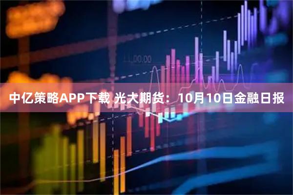 中亿策略APP下载 光大期货：10月10日金融日报
