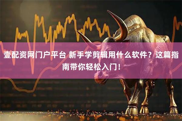 壹配资网门户平台 新手学剪辑用什么软件？这篇指南带你轻松入门！