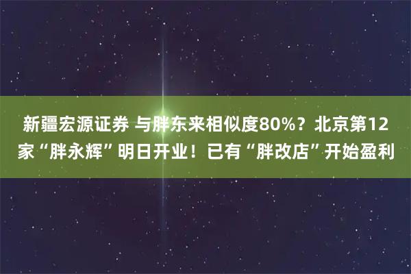 新疆宏源证券 与胖东来相似度80%？北京第12家“胖永辉”明日开业！已有“胖改店”开始盈利